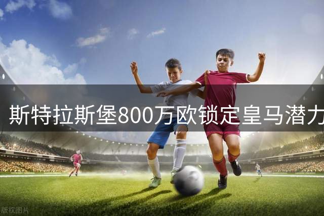 斯特拉斯堡800万欧锁定皇马潜力新星奥尔特加50%所有权